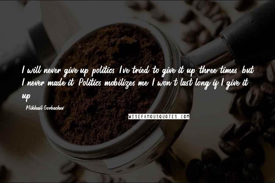 Mikhail Gorbachev Quotes: I will never give up politics. I've tried to give it up three times, but I never made it. Politics mobilizes me. I won't last long if I give it up.