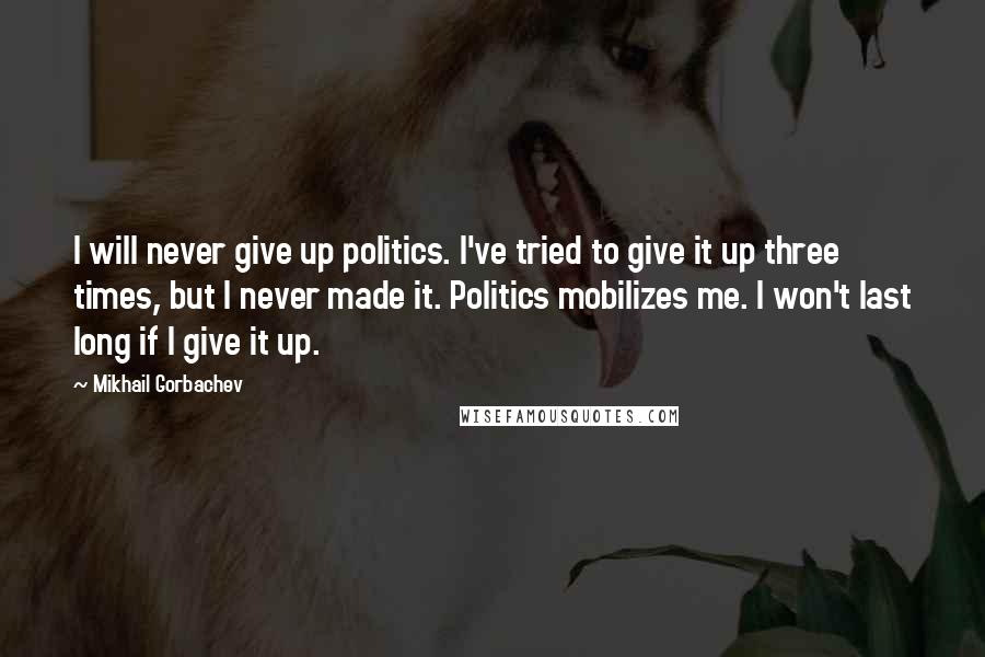 Mikhail Gorbachev Quotes: I will never give up politics. I've tried to give it up three times, but I never made it. Politics mobilizes me. I won't last long if I give it up.