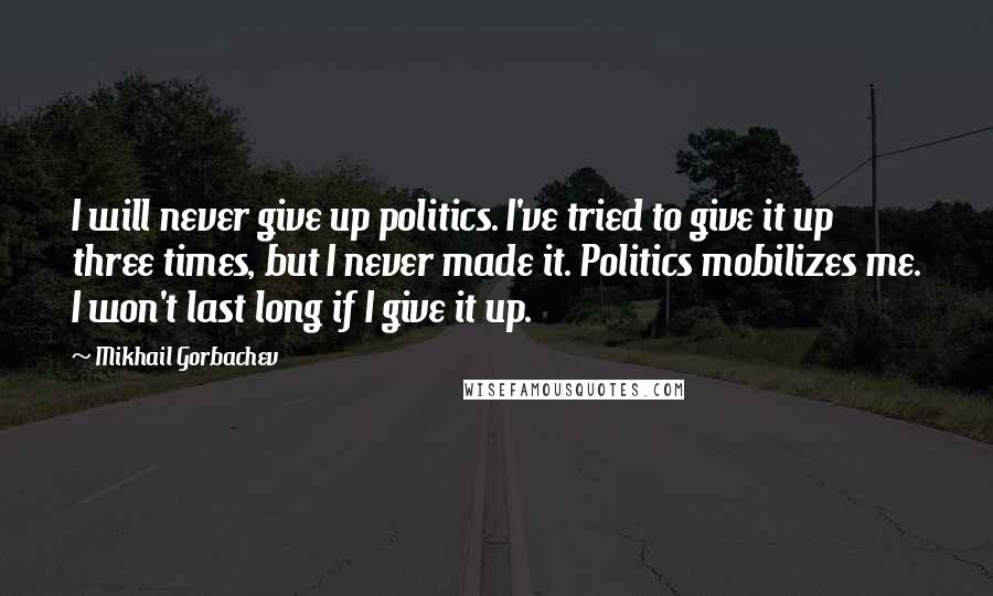 Mikhail Gorbachev Quotes: I will never give up politics. I've tried to give it up three times, but I never made it. Politics mobilizes me. I won't last long if I give it up.