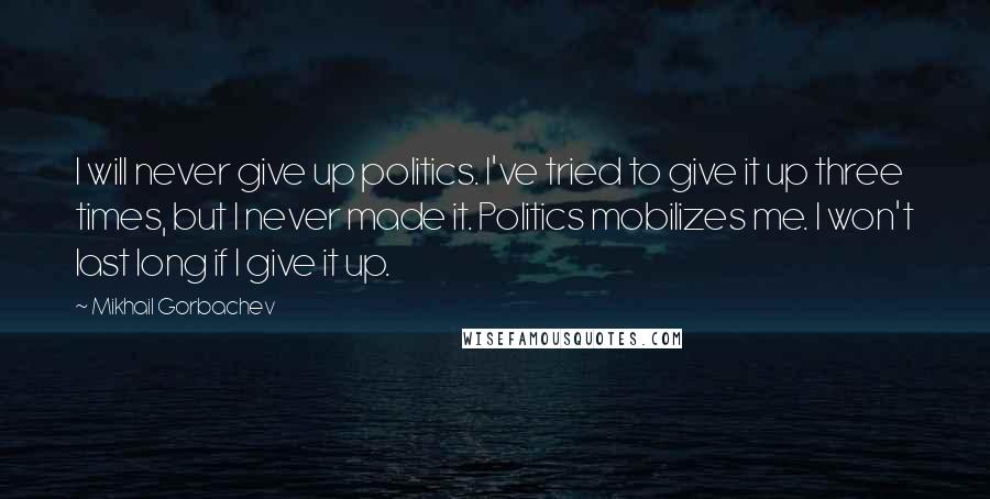 Mikhail Gorbachev Quotes: I will never give up politics. I've tried to give it up three times, but I never made it. Politics mobilizes me. I won't last long if I give it up.