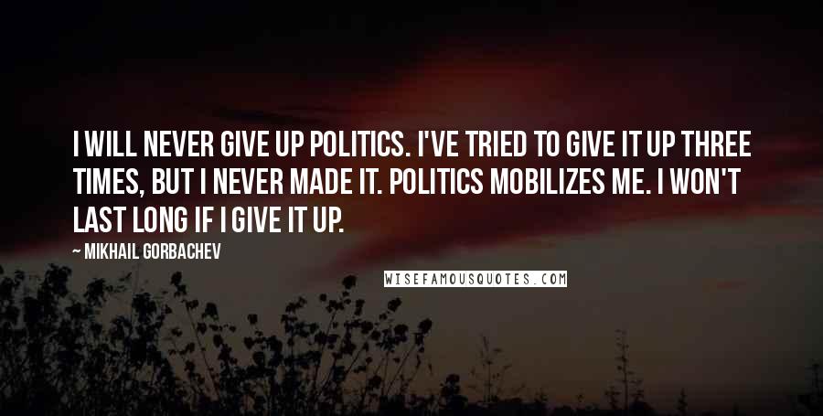 Mikhail Gorbachev Quotes: I will never give up politics. I've tried to give it up three times, but I never made it. Politics mobilizes me. I won't last long if I give it up.