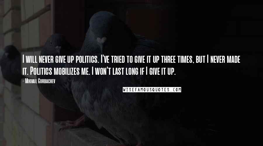 Mikhail Gorbachev Quotes: I will never give up politics. I've tried to give it up three times, but I never made it. Politics mobilizes me. I won't last long if I give it up.