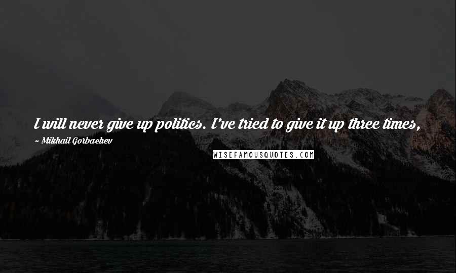 Mikhail Gorbachev Quotes: I will never give up politics. I've tried to give it up three times, but I never made it. Politics mobilizes me. I won't last long if I give it up.