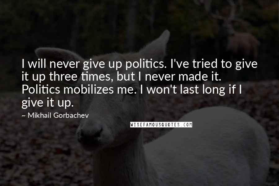 Mikhail Gorbachev Quotes: I will never give up politics. I've tried to give it up three times, but I never made it. Politics mobilizes me. I won't last long if I give it up.