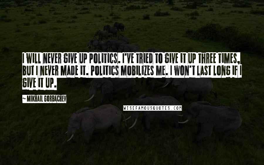 Mikhail Gorbachev Quotes: I will never give up politics. I've tried to give it up three times, but I never made it. Politics mobilizes me. I won't last long if I give it up.