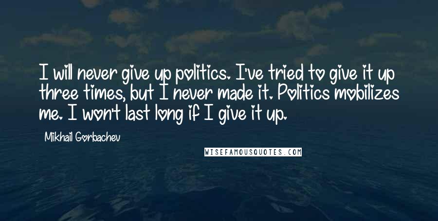 Mikhail Gorbachev Quotes: I will never give up politics. I've tried to give it up three times, but I never made it. Politics mobilizes me. I won't last long if I give it up.