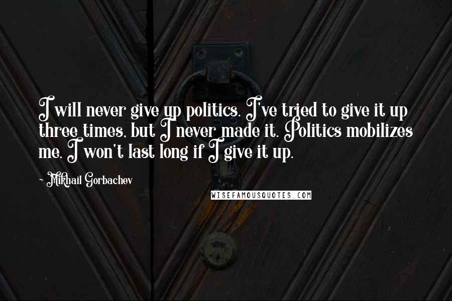 Mikhail Gorbachev Quotes: I will never give up politics. I've tried to give it up three times, but I never made it. Politics mobilizes me. I won't last long if I give it up.