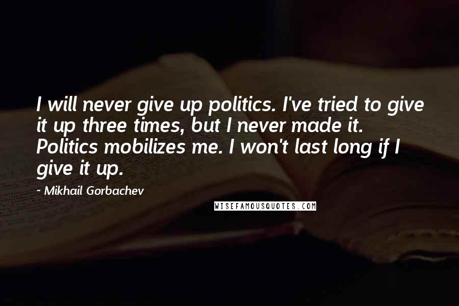 Mikhail Gorbachev Quotes: I will never give up politics. I've tried to give it up three times, but I never made it. Politics mobilizes me. I won't last long if I give it up.