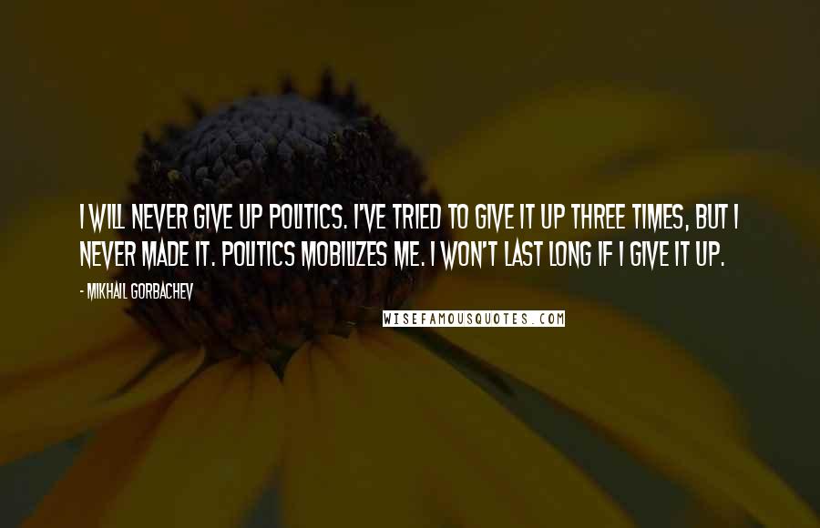 Mikhail Gorbachev Quotes: I will never give up politics. I've tried to give it up three times, but I never made it. Politics mobilizes me. I won't last long if I give it up.