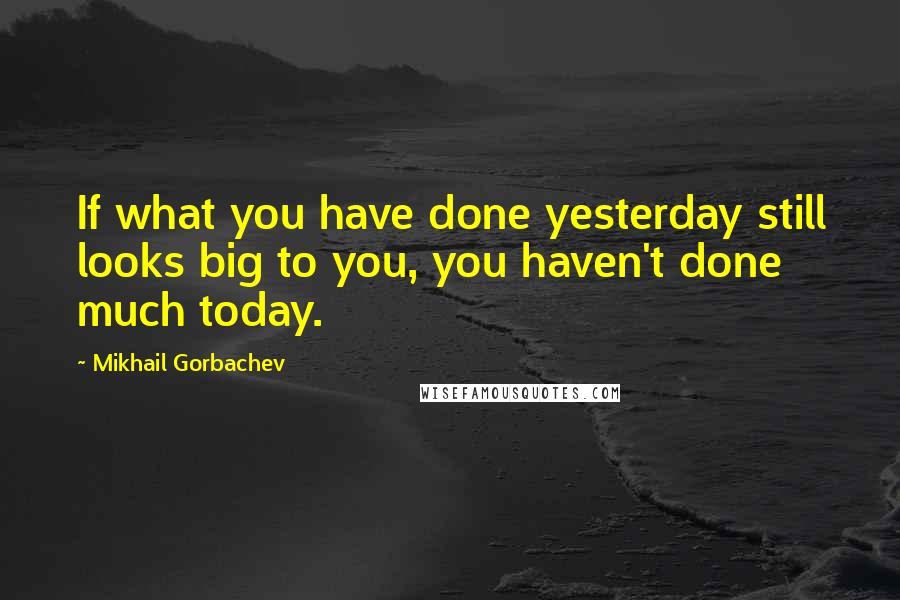 Mikhail Gorbachev Quotes: If what you have done yesterday still looks big to you, you haven't done much today.