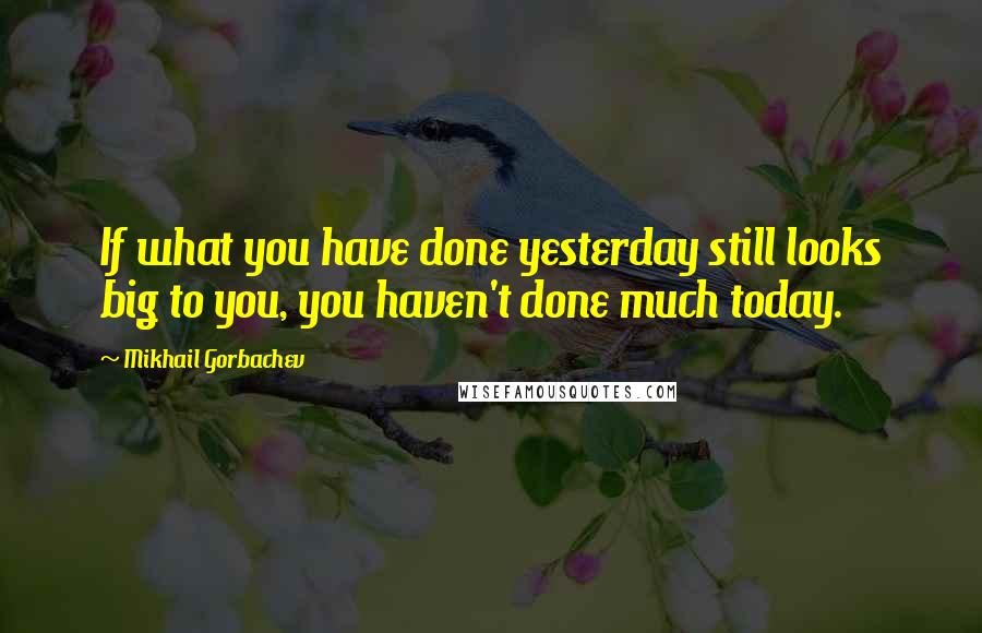 Mikhail Gorbachev Quotes: If what you have done yesterday still looks big to you, you haven't done much today.
