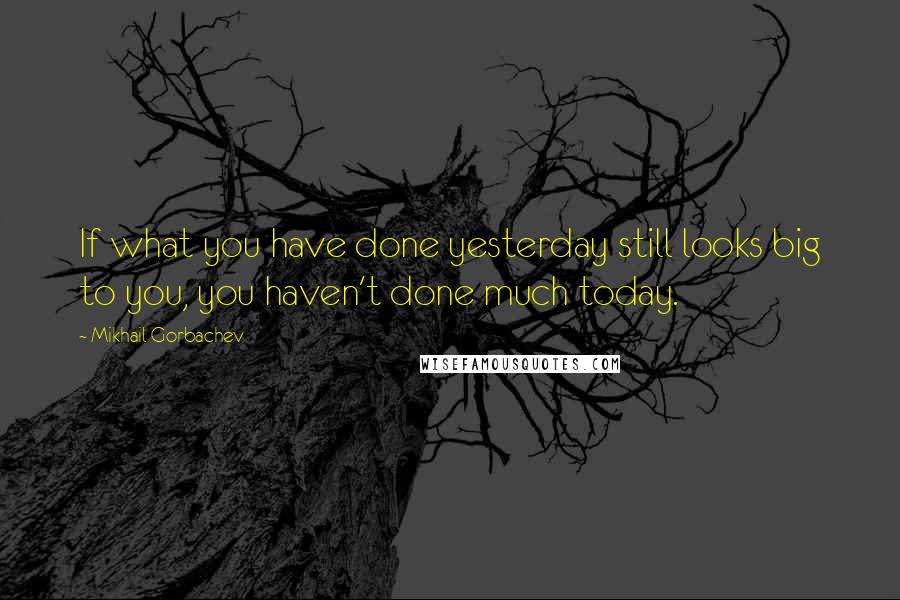 Mikhail Gorbachev Quotes: If what you have done yesterday still looks big to you, you haven't done much today.