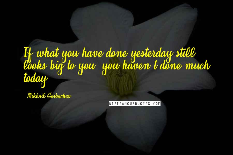 Mikhail Gorbachev Quotes: If what you have done yesterday still looks big to you, you haven't done much today.