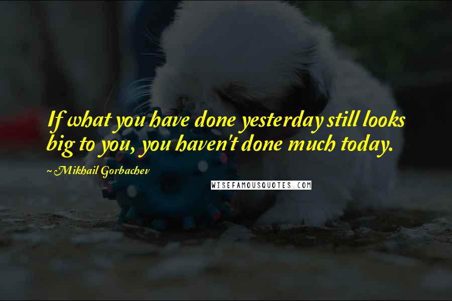 Mikhail Gorbachev Quotes: If what you have done yesterday still looks big to you, you haven't done much today.