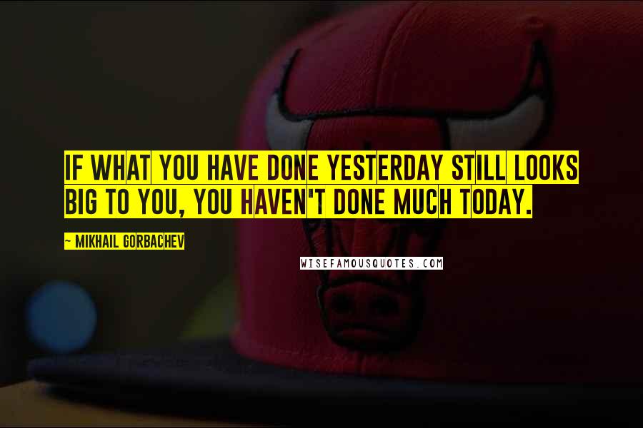 Mikhail Gorbachev Quotes: If what you have done yesterday still looks big to you, you haven't done much today.