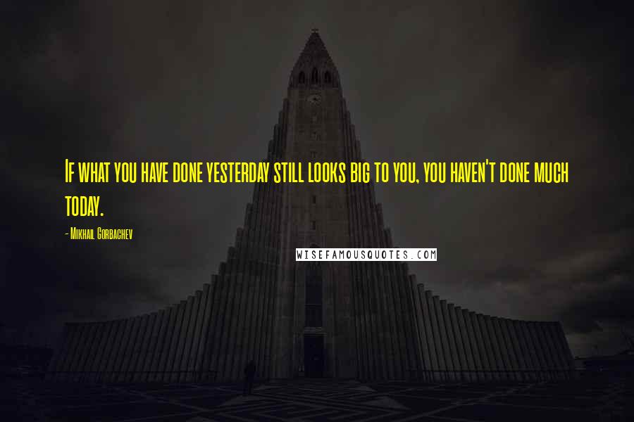 Mikhail Gorbachev Quotes: If what you have done yesterday still looks big to you, you haven't done much today.