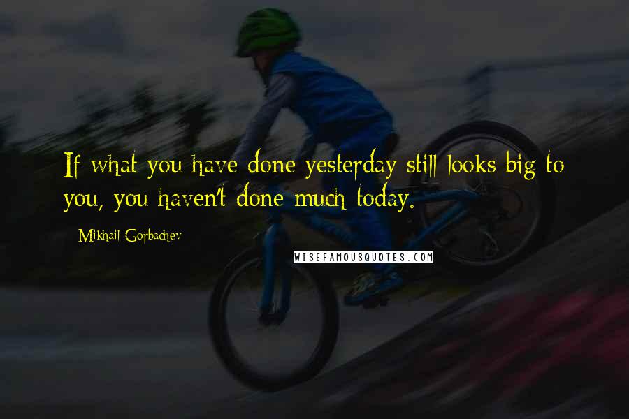 Mikhail Gorbachev Quotes: If what you have done yesterday still looks big to you, you haven't done much today.