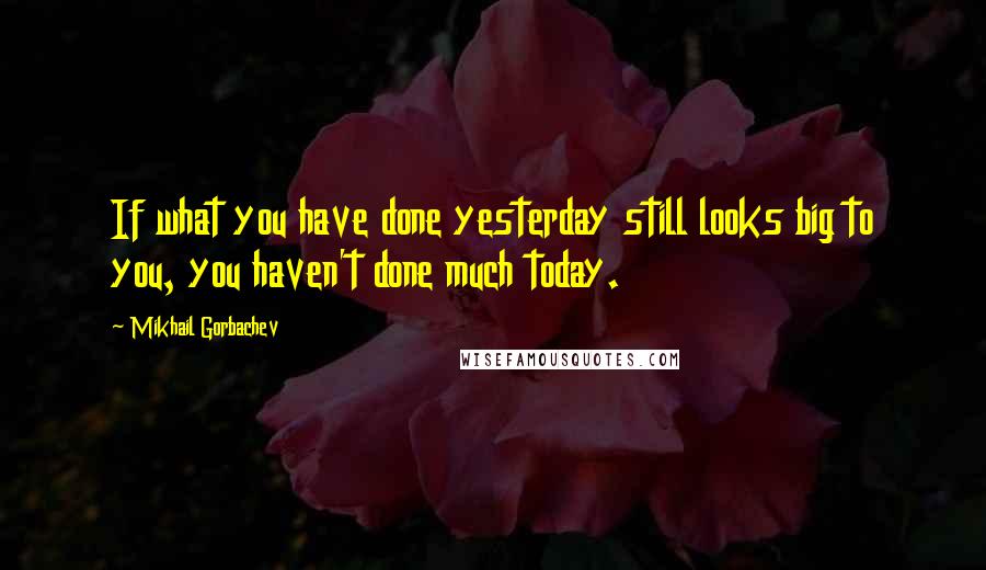 Mikhail Gorbachev Quotes: If what you have done yesterday still looks big to you, you haven't done much today.