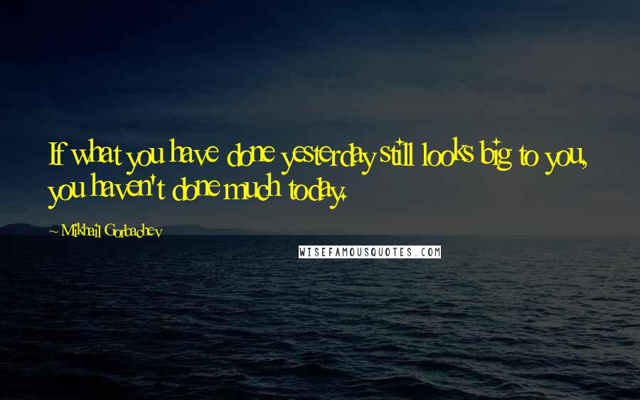 Mikhail Gorbachev Quotes: If what you have done yesterday still looks big to you, you haven't done much today.