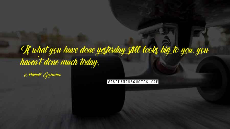 Mikhail Gorbachev Quotes: If what you have done yesterday still looks big to you, you haven't done much today.