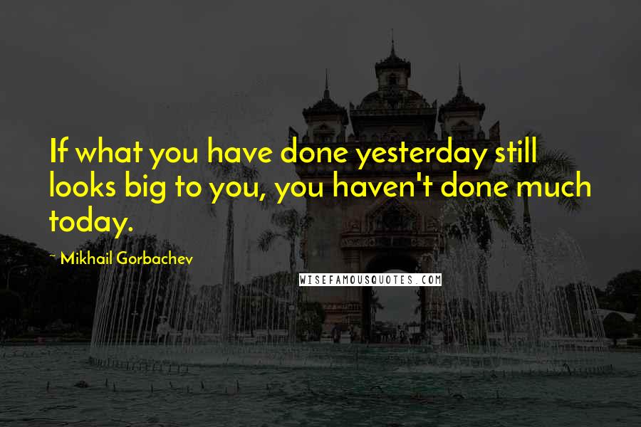 Mikhail Gorbachev Quotes: If what you have done yesterday still looks big to you, you haven't done much today.