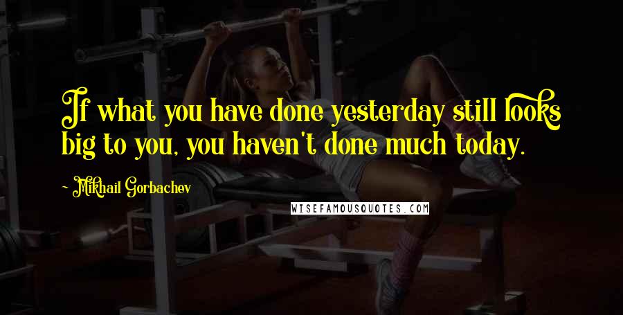 Mikhail Gorbachev Quotes: If what you have done yesterday still looks big to you, you haven't done much today.