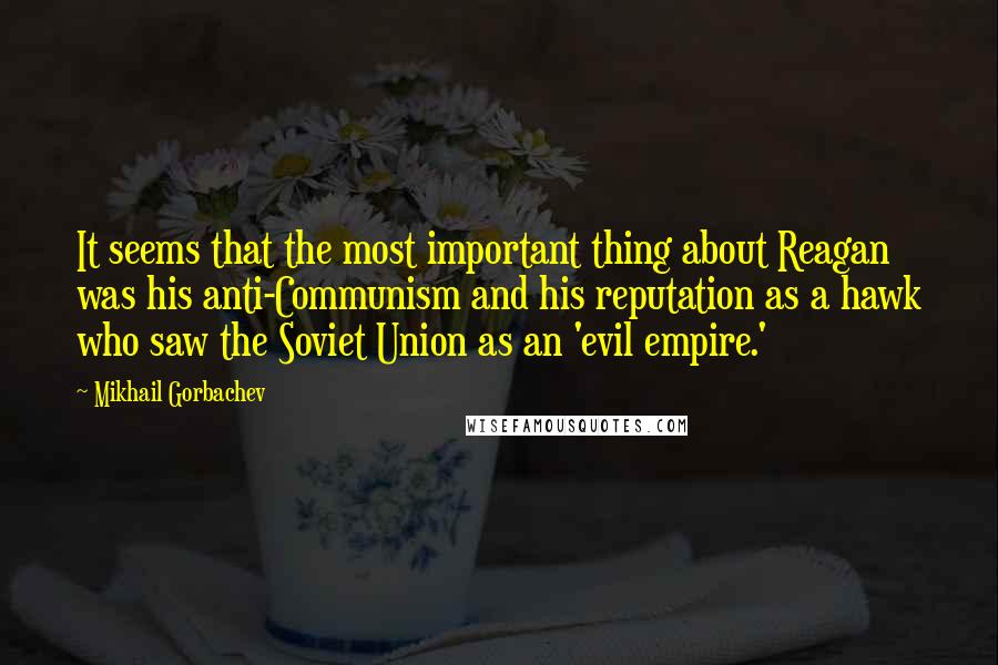 Mikhail Gorbachev Quotes: It seems that the most important thing about Reagan was his anti-Communism and his reputation as a hawk who saw the Soviet Union as an 'evil empire.'