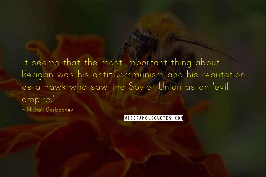 Mikhail Gorbachev Quotes: It seems that the most important thing about Reagan was his anti-Communism and his reputation as a hawk who saw the Soviet Union as an 'evil empire.'