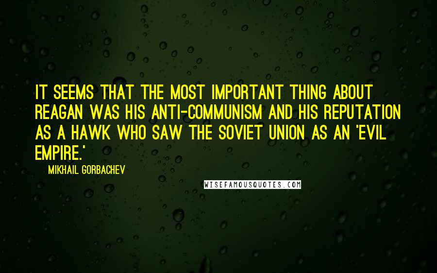 Mikhail Gorbachev Quotes: It seems that the most important thing about Reagan was his anti-Communism and his reputation as a hawk who saw the Soviet Union as an 'evil empire.'