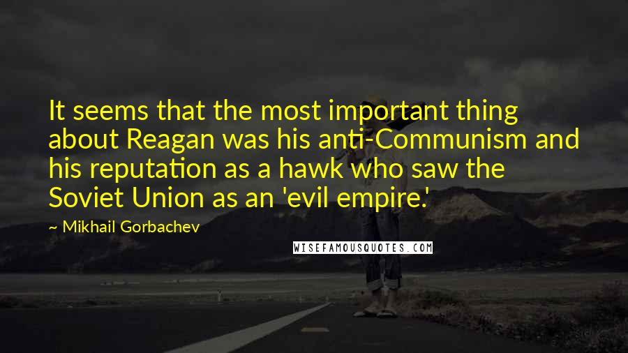 Mikhail Gorbachev Quotes: It seems that the most important thing about Reagan was his anti-Communism and his reputation as a hawk who saw the Soviet Union as an 'evil empire.'