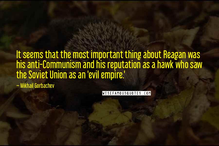 Mikhail Gorbachev Quotes: It seems that the most important thing about Reagan was his anti-Communism and his reputation as a hawk who saw the Soviet Union as an 'evil empire.'