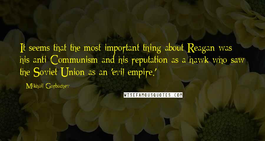 Mikhail Gorbachev Quotes: It seems that the most important thing about Reagan was his anti-Communism and his reputation as a hawk who saw the Soviet Union as an 'evil empire.'