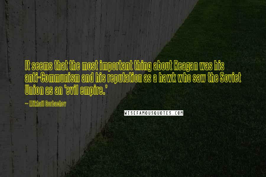 Mikhail Gorbachev Quotes: It seems that the most important thing about Reagan was his anti-Communism and his reputation as a hawk who saw the Soviet Union as an 'evil empire.'