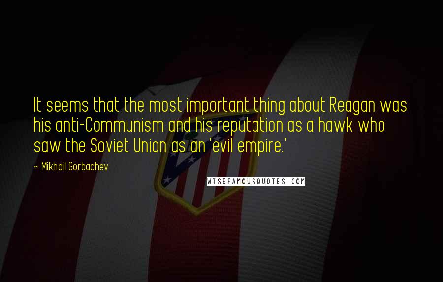 Mikhail Gorbachev Quotes: It seems that the most important thing about Reagan was his anti-Communism and his reputation as a hawk who saw the Soviet Union as an 'evil empire.'