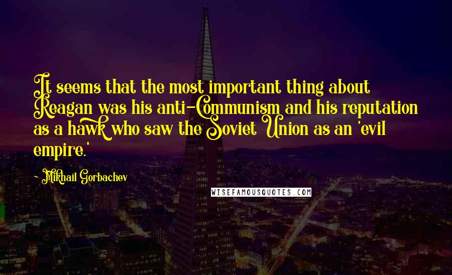 Mikhail Gorbachev Quotes: It seems that the most important thing about Reagan was his anti-Communism and his reputation as a hawk who saw the Soviet Union as an 'evil empire.'