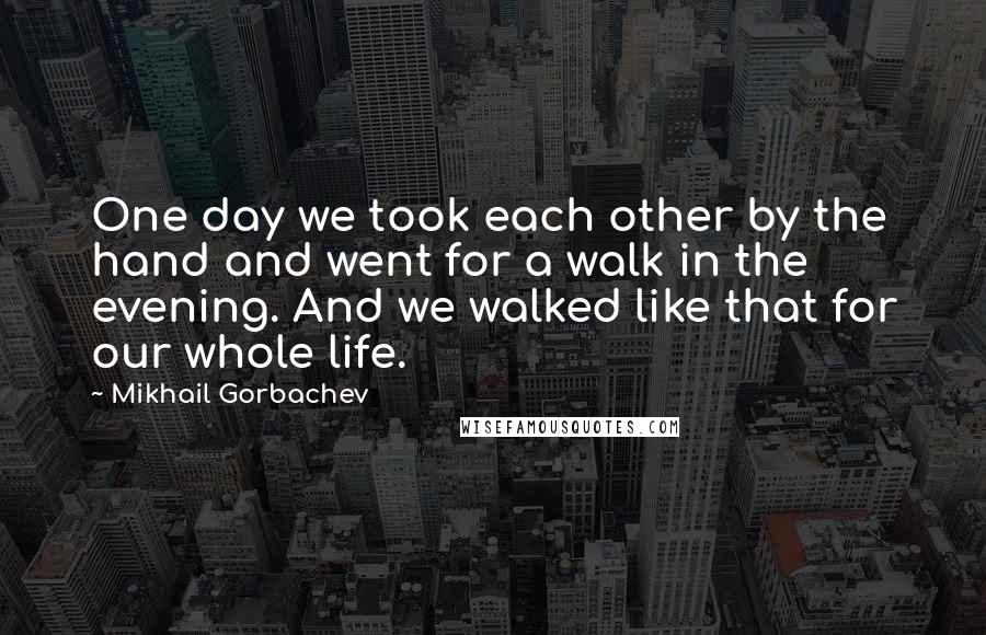 Mikhail Gorbachev Quotes: One day we took each other by the hand and went for a walk in the evening. And we walked like that for our whole life.