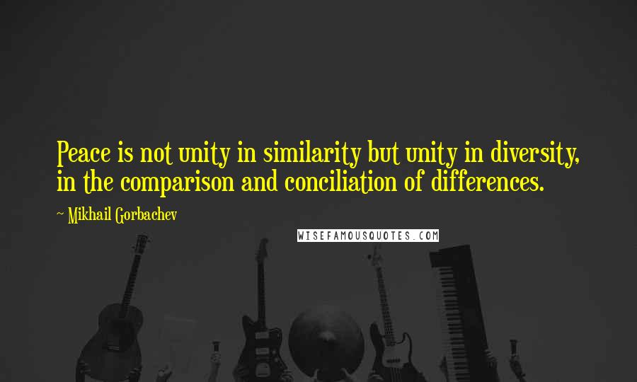 Mikhail Gorbachev Quotes: Peace is not unity in similarity but unity in diversity, in the comparison and conciliation of differences.