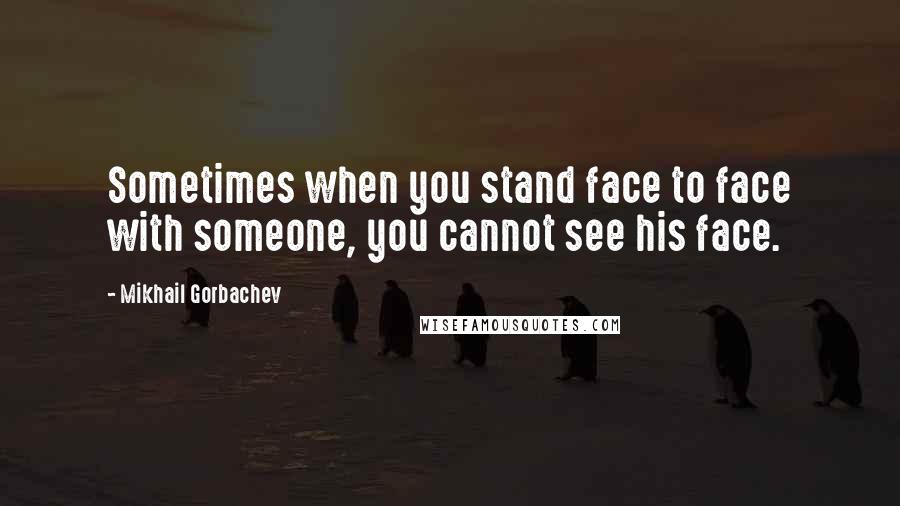 Mikhail Gorbachev Quotes: Sometimes when you stand face to face with someone, you cannot see his face.