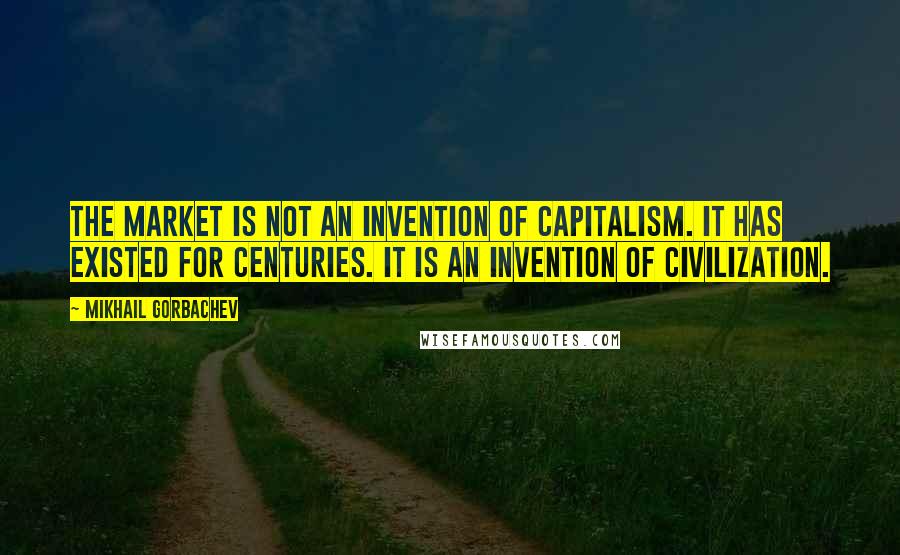 Mikhail Gorbachev Quotes: The market is not an invention of capitalism. It has existed for centuries. It is an invention of civilization.