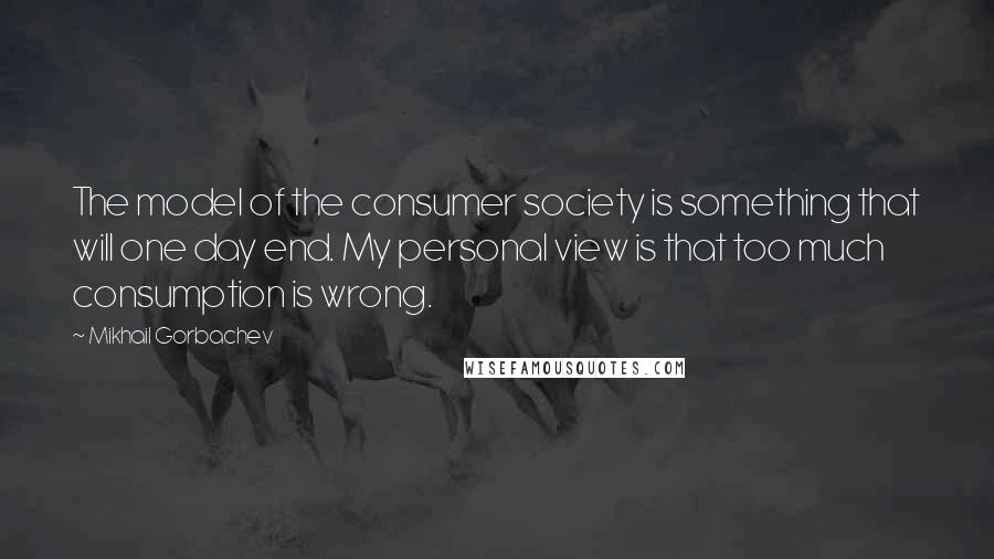Mikhail Gorbachev Quotes: The model of the consumer society is something that will one day end. My personal view is that too much consumption is wrong.