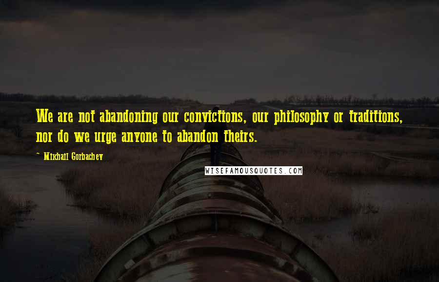 Mikhail Gorbachev Quotes: We are not abandoning our convictions, our philosophy or traditions, nor do we urge anyone to abandon theirs.