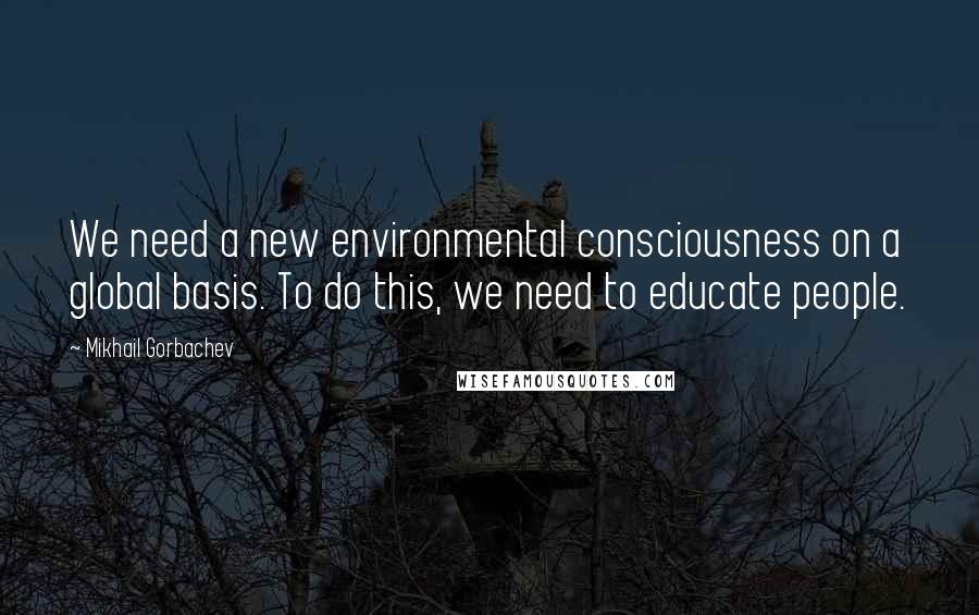 Mikhail Gorbachev Quotes: We need a new environmental consciousness on a global basis. To do this, we need to educate people.