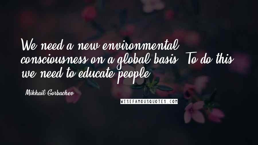 Mikhail Gorbachev Quotes: We need a new environmental consciousness on a global basis. To do this, we need to educate people.