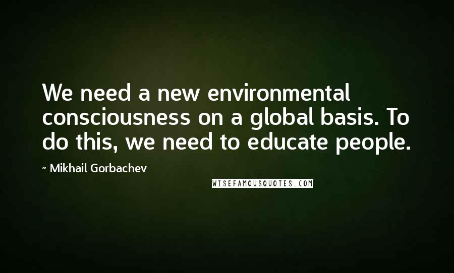 Mikhail Gorbachev Quotes: We need a new environmental consciousness on a global basis. To do this, we need to educate people.