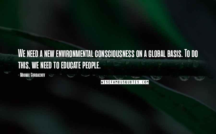 Mikhail Gorbachev Quotes: We need a new environmental consciousness on a global basis. To do this, we need to educate people.