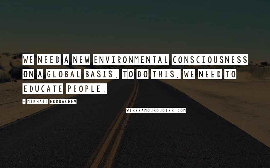 Mikhail Gorbachev Quotes: We need a new environmental consciousness on a global basis. To do this, we need to educate people.