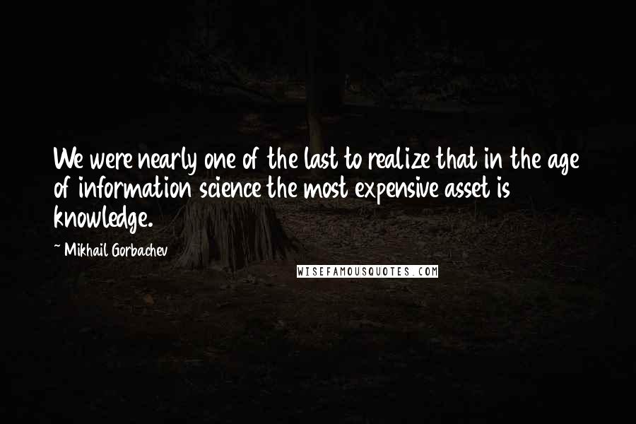 Mikhail Gorbachev Quotes: We were nearly one of the last to realize that in the age of information science the most expensive asset is knowledge.