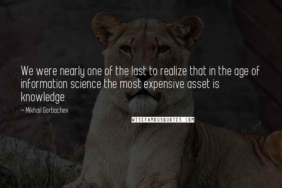 Mikhail Gorbachev Quotes: We were nearly one of the last to realize that in the age of information science the most expensive asset is knowledge.