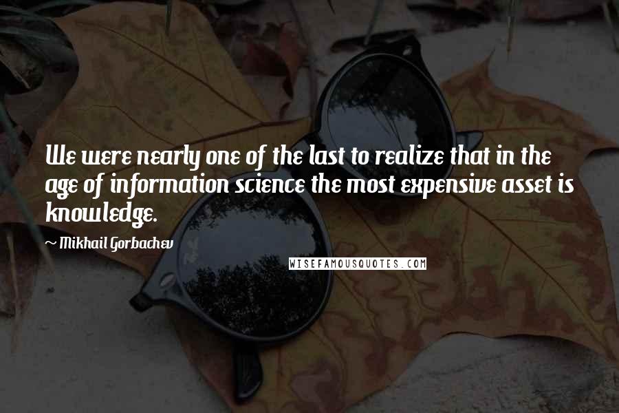 Mikhail Gorbachev Quotes: We were nearly one of the last to realize that in the age of information science the most expensive asset is knowledge.