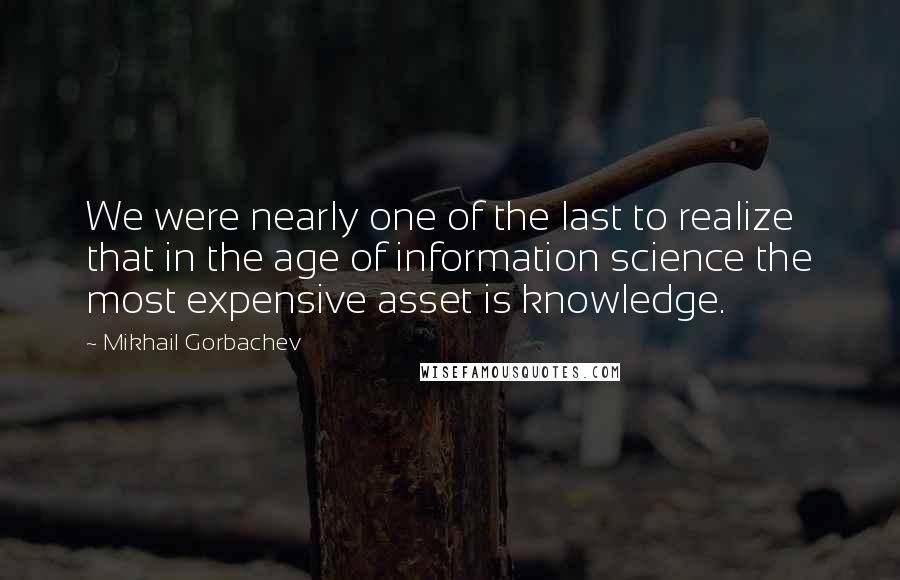 Mikhail Gorbachev Quotes: We were nearly one of the last to realize that in the age of information science the most expensive asset is knowledge.